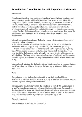 Introduction. Circadian Or Diurnal Rhythms Are Metabolic
Introduction
Circadian or diurnal rhythms are metabolic or behavioural rhythms, in animals and
plants, that occur usually within a 24 hour cycle (Abercrombie et al. 1990). The
changes in body temperature over the course of a day (24 hours), or in the case of
females, over a month, is one of the most documented human circadian rhythms.
Body temperature as well as circadian rhythms in humans is controlled by the
hypothalamus, a small region of the brain that forms part of the autonomic nervous
system. The hypothalamus synthesizes neurohormones, which are used to control the
secretions of other hormones by the pituitary gland, which is linked to the
hypothalamus.
It is well known that long distance flights have many effects on the ... Show more
content on Helpwriting.net ...
In fact it is the hormone, melatonin which is released by the pineal gland that is
responsible for controlling the sleep cycle (Society for Endocrinology, 2015).
Melatonin production increases as it becomes dark and is supressed to a degree by
light. Melatonin causes drowsiness by lowering the core body temperature. It has
been found that the hormone is also released when one is stressed which can occur
while in flight. The body reacts to the untimely release of melatonin and disrupts the
circadian rhythm, which raises the body temperature and lowers it at the wrong time
of day.
It naturally will take time for the bodies internal clock to readjust to a normal rhythm,
and, if travelling to a different time zone, the body has to adjust to a different day
night cycle.
Aims
The main aim of this study and experiment is to see if all long haul flights,
irrespective of direction, result in a degree of jet lag as reflected by one of the affected
circadian rhythms, namely body temperature.
The study aims to determine whether the hypothesis is correct. An additional aim is
to see if average body temperature is lowered during the flight and fluctuates less
than in a normal 24 hour cycle. Should there be enough suitable participants, another
aim is to see whether people over the age of 30 take longer to return to their normal
body temperature circadian rhythm than those under the age of 30.
Research Hypothesis
It takes between 36 and 48 hours to return to a
 