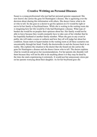 Creative Writting on Personal Diseases
Susan is a young professional who just had her personal genome sequenced. She
now knows she carries the gene for Huntington s disease. She is agonizing over the
decision about sharing this information with others. She doesn t know what to do
or who to tell. So she goes to a doctor to get his opinion on if it would be right or
not to let her family or boyfriend know. While she is waiting in the waiting room she
is imagining how her life would be if she had Huntington s disease. What type of
burden she would be on peoples their opinions about her. Her family would not be
able to leave because they would constantly have to take care of her whether that be
her hopefully husband or another family member. When she goes to any event in
public she will make a scene or outburst and how they all will judge her about her
condition. Susan starts to hypervinalate in the waiting room as all these scenarios run
uncontroably through her head. Finally the doctorwalks in and she focuses back in on
reality. She explains the situation to the doctor that she found out she carries the
gene for Huntington s disease and she doesn t know who to tell. The doctor explains
what he would do and gives her recommendations. For her parents she shouldn t tell
them because they will not be able to do anything about it or they may be dead by
the time she starts experiencing it extremely. It would just but unnecessary stress put
on her parents worrying about their daughter. As for her boyfriend goes she
 