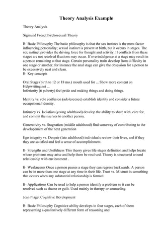 Theory Analysis Example
Theory Analysis
Sigmund Freud Psychosexual Theory
В· Basic Philosophy The basic philosophy is that the sex instinct is the most factor
influencing personality; sexual instinct is present at birth, but it occurs in stages. The
sex instinct provides the driving force for thought and activity. If conflicts from these
stages are not resolved fixations may occur. If overindulgence at a stage may result in
a person remaining at that stage. Certain personality traits develop from difficulty in
one stage or another, for instance the anal stage can give the obsession for a person to
be excessively neat and clean.
В· Key concepts
Oral Stage (birth to 12 or 18 mo.) mouth used for ... Show more content on
Helpwriting.net ...
Inferiority (6 puberty) feel pride and making things and doing things.
Identity vs. role confusion (adolescence) establish identity and consider a future
occupational identity.
Intimacy vs. Isolation (young adulthood) develop the ability to share with, care for,
and commit themselves to another person.
Generativity vs. Stagnation (middle adulthood) find someway of contributing to the
developement of the next generation
Ego integrity vs. Despair (late adulthood) individuals review their lives, and if they
they are satisfied and feel a sense of accomplishment.
В· Strengths and Usefulness This theory gives life stages definition and helps locate
where problems may arise and help them be resolved. Theory is structured around
relationship with environment .
В· Weaknesses Once a person passes a stage they can regress backwards. A person
can be in more than one stage at any time in their life. Trust vs. Mistrust is something
that occurs when any substantial relationship is formed.
В· Applications Can be used to help a person identify a problem so it can be
resolved such as shame or guilt. Used mainly in therapy or counseling.
Jean Piaget Cognitive Development
В· Basic Philosophy Cognitive ability develops in four stages, each of them
representing a qualitatively different form of reasoning and
 