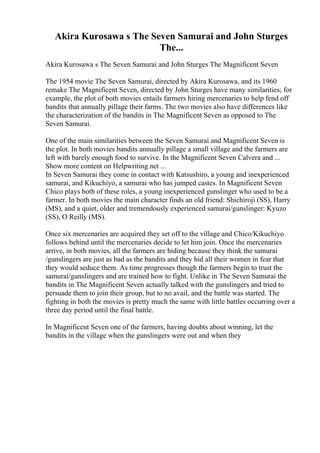 Akira Kurosawa s The Seven Samurai and John Sturges
The...
Akira Kurosawa s The Seven Samurai and John Sturges The Magnificent Seven
The 1954 movie The Seven Samurai, directed by Akira Kurosawa, and its 1960
remake The Magnificent Seven, directed by John Sturges have many similarities; for
example, the plot of both movies entails farmers hiring mercenaries to help fend off
bandits that annually pillage their farms. The two movies also have differences like
the characterization of the bandits in The Magnificent Seven as opposed to The
Seven Samurai.
One of the main similarities between the Seven Samurai and Magnificent Seven is
the plot. In both movies bandits annually pillage a small village and the farmers are
left with barely enough food to survive. In the Magnificent Seven Calvera and ...
Show more content on Helpwriting.net ...
In Seven Samurai they come in contact with Katsushiro, a young and inexperienced
samurai, and Kikuchiyo, a samurai who has jumped castes. In Magnificent Seven
Chico plays both of these roles, a young inexperienced gunslinger who used to be a
farmer. In both movies the main character finds an old friend: Shichiroji (SS), Harry
(MS), and a quiet, older and tremendously experienced samurai/gunslinger: Kyuzo
(SS), O Reilly (MS).
Once six mercenaries are acquired they set off to the village and Chico/Kikuchiyo
follows behind until the mercenaries decide to let him join. Once the mercenaries
arrive, in both movies, all the farmers are hiding because they think the samurai
/gunslingers are just as bad as the bandits and they hid all their women in fear that
they would seduce them. As time progresses though the farmers begin to trust the
samurai/gunslingers and are trained how to fight. Unlike in The Seven Samurai the
bandits in The Magnificent Seven actually talked with the gunslingers and tried to
persuade them to join their group, but to no avail, and the battle was started. The
fighting in both the movies is pretty much the same with little battles occurring over a
three day period until the final battle.
In Magnificent Seven one of the farmers, having doubts about winning, let the
bandits in the village when the gunslingers were out and when they
 