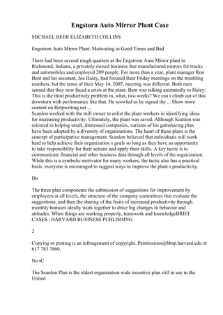 Engstorn Auto Mirror Plant Case
MICHAEL BEER ELIZABETH COLLINS
Engstrom Auto Mirror Plant: Motivating in Good Times and Bad
There had been several rough quarters at the Engstrom Auto Mirror plant in
Richmond, Indiana, a privately owned business that manufactured mirrors for trucks
and automobiles and employed 209 people. For more than a year, plant manager Ron
Bent and his assistant, Joe Haley, had focused their Friday meetings on the troubling
numbers, but the tenor of their May 14, 2007, meeting was different. Both men
sensed that they now faced a crisis at the plant. Bent was talking animatedly to Haley:
This is the third productivity problem in, what, two weeks? We can t climb out of this
downturn with performance like that. He scowled as he signed the ... Show more
content on Helpwriting.net ...
Scanlon worked with the mill owner to enlist the plant workers in identifying ideas
for increasing productivity. Ultimately, the plant was saved. Although Scanlon was
oriented to helping small, distressed companies, variants of his gainsharing plan
have been adopted by a diversity of organizations. The heart of these plans is the
concept of participative management. Scanlon believed that individuals will work
hard to help achieve their organization s goals so long as they have an opportunity
to take responsibility for their actions and apply their skills. A key tactic is to
communicate financial and other business data through all levels of the organization.
While this is a symbolic motivator for many workers, the tactic also has a practical
basis: everyone is encouraged to suggest ways to improve the plant s productivity.
Do
The three plan components the submission of suggestions for improvement by
employees at all levels, the structure of the company committees that evaluate the
suggestions, and then the sharing of the fruits of increased productivity through
monthly bonuses ideally work together to drive big changes in behavior and
attitudes. When things are working properly, teamwork and knowledgeBRIEF
CASES | HARVARD BUSINESS PUBLISHING
2
Copying or posting is an infringement of copyright. Permissions@hbsp.harvard.edu or
617 783 7860.
No tC
The Scanlon Plan is the oldest organization wide incentive plan still in use in the
United
 