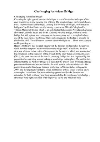 Challenging American Bridge
Challenging American Bridges
Choosing the right type of structure in bridges is one of the main challenges of the
civil engineering while building one of them. The structure types can be arch, beam,
truss, suspension and cable stayed. Among this diversity of designs, two important
bridges of the United States are the already constructed Mike O Callaghan Pat
Tillman Memorial Bridge, which is an arch bridge that connects Nevada and Arizona
above the Colorado River; and the St. Anthony Parkway Bridge, which is a truss
bridge that will replace an existing one on the same place and is being built above
one of the main rails of the United States in Minneapolis; the bridge is going to be
finished in 2017. The differences between the two bridges are ... Show more content
on Helpwriting.net ...
Hecox (2011) says that the arch structure of the Tillman Bridge makes the canyon
walls hold the weight of both vehicles and the bridge itself. In addition, the arch
structure allows a better vision of the canyon for the drivers, which was a request of
the population to the engineers of the project. In the other hand, according to Jones
(2015), the truss structure of the new St. Anthony Bridge also was requested by the
population because they wanted to keep a truss bridge in that place. The author also
affirms that the St. Anthony Bridge is a truss, but the project team proposed adding a
posttensioned concrete bottom chord to the steel truss in order to reinforce it. The
project team made this choice because one bridge in Minnesota has collapsed in
2007, and the engineers wanted to lessen the fracture critical issues to avoid a new
catastrophe. In addition, this posttensioning approach wiil make the structure
redundant for both resiliency and long term durability. In conclusion, both bridge s
structures were right chosen in order to provide safety and beauty in both
 