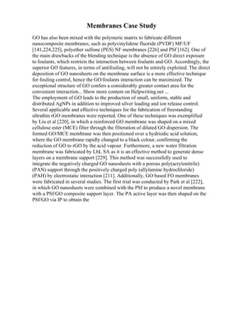 Membranes Case Study
GO has also been mixed with the polymeric matrix to fabricate different
nanocomposite membranes, such as polyvinylidene fluoride (PVDF) MF/UF
[141,224,225], polyether sulfone (PES) NF membranes [226] and PSf [162]. One of
the main drawbacks of the blending technique is the absence of GO direct exposure
to foulants, which restricts the interaction between foulants and GO. Accordingly, the
superior GO features, in terms of antifouling, will not be entirely exploited. The direct
deposition of GO nanosheets on the membrane surface is a more effective technique
for fouling control, hence the GO/foulants interaction can be maximized. The
exceptional structure of GO confers a considerably greater contact area for the
convenient interaction... Show more content on Helpwriting.net ...
The employment of GO leads to the production of small, uniform, stable and
distributed AgNPs in addition to improved silver loading and ion release control.
Several applicable and effective techniques for the fabrication of freestanding
ultrathin rGO membranes were reported. One of these techniques was exemplified
by Liu et al [220], in which a reinforced GO membrane was shaped on a mixed
cellulose ester (MCE) filter through the filteration of diluted GO dispersion. The
formed GO/MCE membrane was then positioned over a hydriodic acid solution,
where the GO membrane rapidly changed to a black colour, confirming the
reduction of GO to rGO by the acid vapour. Furthermore, a new water filtration
membrane was fabricated by LbL SA as it is an effective method to generate dense
layers on a membrane support [229]. This method was successfully used to
integrate the negatively charged GO nanosheets with a porous poly(acrylonitrile)
(PAN) support through the positively charged poly (allylamine hydrochloride)
(PAH) by electrostatic interaction [211]. Additionally, GO based FO membranes
were fabricated in several studies. The first trial was conducted by Park et al [222],
in which GO nanosheets were combined with the PSf to produce a novel membrane
with a PSf/GO composite support layer. The PA active layer was then shaped on the
PSf/GO via IP to obtain the
 