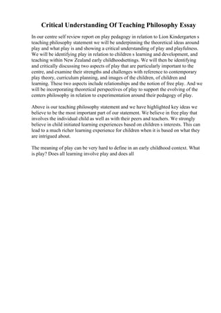 Critical Understanding Of Teaching Philosophy Essay
In our centre self review report on play pedagogy in relation to Lion Kindergarten s
teaching philosophy statement we will be underpinning the theoretical ideas around
play and what play is and showing a critical understanding of play and playfulness.
We will be identifying play in relation to children s learning and development, and
teaching within New Zealand early childhoodsettings. We will then be identifying
and critically discussing two aspects of play that are particularly important to the
centre, and examine their strengths and challenges with reference to contemporary
play theory, curriculum planning, and images of the children, of children and
learning. These two aspects include relationships and the notion of free play. And we
will be incorporating theoretical perspectives of play to support the evolving of the
centers philosophy in relation to experimentation around their pedagogy of play.
Above is our teaching philosophy statement and we have highlighted key ideas we
believe to be the most important part of our statement. We believe in free play that
involves the individual child as well as with their peers and teachers. We strongly
believe in child initiated learning experiences based on children s interests. This can
lead to a much richer learning experience for children when it is based on what they
are intrigued about.
The meaning of play can be very hard to define in an early childhood context. What
is play? Does all learning involve play and does all
 