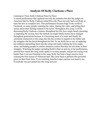 Analysis Of Kelly Clarkson s Piece
Learning to Trust: Kelly Clarkson Piece by Piece
A recent performance that captured not only the audience but also the judges on
American Idol by Kelly Clarkson called Piece By Piece not only had everybody in
tears but also in complete awe. This performance became huge in the world of
Facebook, so many people watching the video, sharing the video, and telling their
stories about their feelings related to the lyrics. Throughout this essay I will be
discussing Kelly Clarkson s journey throughout her life, how single family parenting
is impacting the society, how the outlook on single family homes have changed
throughout generations because it is becoming more of a norm and finally the
emotional connection to the songs that she has written in regards to her father and
the struggles she has faced throughout her life. To me Kelly has a way of capturing
her audience and pulling them into the songs and really making the lyrics make
sense, and helping people in similar situations realize that they are not alone in their
struggles. Watching the judges including Keith Urban sit and cry at her performance,
showed how much this song really spoke to so many people, and got me crying even
harder then I was just listening to the song. Kelly has been a huge success since
winning the first season of American Idol. She came back to perform this powerful
piece on their final show. Even watching Jennifer Lopez reaction was hard to see.
Everybody was just pulled into this song and you
 