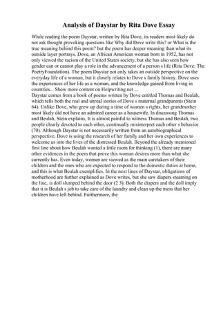 Analysis of Daystar by Rita Dove Essay
While reading the poem Daystar, written by Rita Dove, its readers most likely do
not ask thought provoking questions like Why did Dove write this? or What is the
true meaning behind this poem? but the poem has deeper meaning than what its
outside layer portrays. Dove, an African American woman born in 1952, has not
only viewed the racism of the United States society, but she has also seen how
gender can or cannot play a role in the advancement of a person s life (Rita Dove: The
PoetryFoundation). The poem Daystar not only takes an outside perspective on the
everyday life of a woman, but it closely relates to Dove s family history. Dove uses
the experiences of her life as a woman, and the knowledge gained from living in
countries... Show more content on Helpwriting.net ...
Daystar comes from a book of poems written by Dove entitled Thomas and Beulah,
which tells both the real and unreal stories of Dove s maternal grandparents (Stein
64). Unlike Dove, who grew up during a time of women s rights, her grandmother
most likely did not have an admired career as a housewife. In discussing Thomas
and Beulah, Stein explains, It is almost painful to witness Thomas and Beulah, two
people clearly devoted to each other, continually misinterpret each other s behavior
(70). Although Daystar is not necessarily written from an autobiographical
perspective, Dove is using the research of her family and her own experiences to
welcome us into the lives of the distressed Beulah. Beyond the already mentioned
first line about how Beulah wanted a little room for thinking (1), there are many
other evidences in the poem that prove this woman desires more than what she
currently has. Even today, women are viewed as the main caretakers of their
children and the ones who are expected to respond to the domestic duties at home,
and this is what Beulah exemplifies. In the next lines of Daystar, obligations of
motherhood are further explained as Dove writes, but she saw diapers steaming on
the line, /a doll slumped behind the door (2 3). Both the diapers and the doll imply
that it is Beulah s job to take care of the laundry and clean up the mess that her
children have left behind. Furthermore, the
 