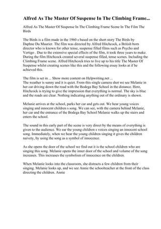 Alfred As The Master Of Suspense In The Climbing Frame...
Alfred As The Master Of Suspense In The Climbing Frame Scene In The Film The
Birds
The Birds is a film made in the 1960 s based on the short story The Birds by
Daphne Du Maurier. The film was directed by Alfred Hitchcock, a British born
director who is known for other tense, suspense filled films such as Psycho and
Vertigo . Due to the extensive special effects of the film, it took three years to make.
During the film Hitchcock created several suspense filled, tense scenes. Including the
Climbing Frame scene. Alfred Hitchcock tries to live up to his title The Master Of
Suspense whilst creating scenes like this and the following essay looks at if he
achieved this.
The film is set in ... Show more content on Helpwriting.net ...
The weather is sunny and it is quiet. From this single camera shot we see Melanie in
her car driving down the road with the Bodega Bay School in the distance. Here,
Hitchcock is trying to give the impression that everything is normal. The sky is blue
and the roads are clear. Nothing indicating anything out of the ordinary is shown.
Melanie arrives at the school, parks her car and gets out. We hear young voices
singing and innocent children s song. We can see, with the camera behind Melanie,
her car and the entrance of the Bodega Bay School Melanie walks up the stairs and
enters the school.
The sound in this early part of the scene is very direct by the means of everything is
given to the audience. We ear the young children s voices singing an innocent school
song. Immediately, when we hear the young children singing it gives the children
naivety, by using the song as a symbol of innocence.
As she opens the door of the school we find out it is the school children who are
singing this song. Melanie opens the inner door of the school and volume of the song
increases. This increases the symbolism of innocence on the children.
When Melanie looks into the classroom, she distracts a few children from their
singing. Melanie looks up, and we see Annie the schoolteacher at the front of the class
directing the children. Annie
 