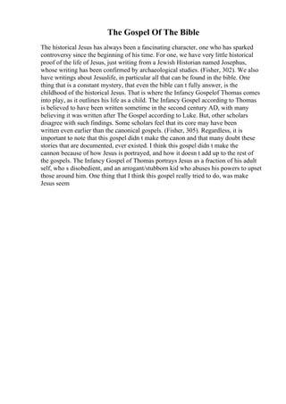 The Gospel Of The Bible
The historical Jesus has always been a fascinating character, one who has sparked
controversy since the beginning of his time. For one, we have very little historical
proof of the life of Jesus, just writing from a Jewish Historian named Josephus,
whose writing has been confirmed by archaeological studies. (Fisher, 302). We also
have writings about Jesuslife, in particular all that can be found in the bible. One
thing that is a constant mystery, that even the bible can t fully answer, is the
childhood of the historical Jesus. That is where the Infancy Gospelof Thomas comes
into play, as it outlines his life as a child. The Infancy Gospel according to Thomas
is believed to have been written sometime in the second century AD, with many
believing it was written after The Gospel according to Luke. But, other scholars
disagree with such findings. Some scholars feel that its core may have been
written even earlier than the canonical gospels. (Fisher, 305). Regardless, it is
important to note that this gospel didn t make the canon and that many doubt these
stories that are documented, ever existed. I think this gospel didn t make the
cannon because of how Jesus is portrayed, and how it doesn t add up to the rest of
the gospels. The Infancy Gospel of Thomas portrays Jesus as a fraction of his adult
self, who s disobedient, and an arrogant/stubborn kid who abuses his powers to upset
those around him. One thing that I think this gospel really tried to do, was make
Jesus seem
 