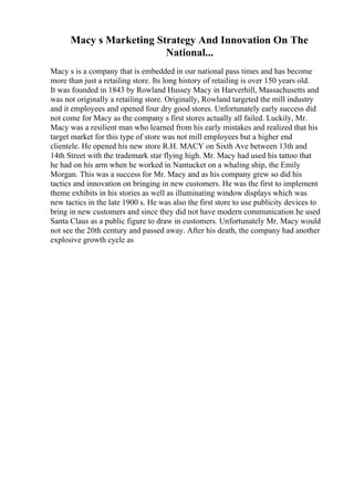 Macy s Marketing Strategy And Innovation On The
National...
Macy s is a company that is embedded in our national pass times and has become
more than just a retailing store. Its long history of retailing is over 150 years old.
It was founded in 1843 by Rowland Hussey Macy in Harverhill, Massachusetts and
was not originally a retailing store. Originally, Rowland targeted the mill industry
and it employees and opened four dry good stores. Unfortunately early success did
not come for Macy as the company s first stores actually all failed. Luckily, Mr.
Macy was a resilient man who learned from his early mistakes and realized that his
target market for this type of store was not mill employees but a higher end
clientele. He opened his new store R.H. MACY on Sixth Ave between 13th and
14th Street with the trademark star flying high. Mr. Macy had used his tattoo that
he had on his arm when he worked in Nantucket on a whaling ship, the Emily
Morgan. This was a success for Mr. Macy and as his company grew so did his
tactics and innovation on bringing in new customers. He was the first to implement
theme exhibits in his stories as well as illuminating window displays which was
new tactics in the late 1900 s. He was also the first store to use publicity devices to
bring in new customers and since they did not have modern communication he used
Santa Claus as a public figure to draw in customers. Unfortunately Mr. Macy would
not see the 20th century and passed away. After his death, the company had another
explosive growth cycle as
 