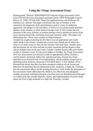 Using the Triage Assessment Essay
Running head: TRIAGE ASSESSMENTS Using the Triage Assessment Tisha
Lane COUN5238 Crisis Assessment and Intervention 15879 Willoughby Lane Ft.
Myers, FL 33905 239 694 4205 Tlane12@capellauniversity.edu Professor: Dr.
Jamison Law Abstract This paper will discuss the case of Ariadne; it will
summarize the diagnostic skills and techniques used to screen for addiction,
aggression, and danger to self and others, as well as co occurring mental disorders
during a crisis, disaster, or other trauma causing event. It will evaluate the key
elements of the crisis, disaster, or trauma causing event to include the nature of the
crisis and associated risks, including client and counselor safety. This paper will
differentiate the... Show more content on Helpwriting.net ...
Ariadne has sought counseling but felt that it was not appropriate and would
rather speak to her friends. Ariadne has several close friends one of which she
close to is a male; however, they are not intimate with each other. Ariadne states
that her parents are too strict and ask too many questions and has begun to skip
school multiple times in the past week. Ariadne s mother found vodka and a bottle
of pills in Ariadne s room. For the crisis intake on Ariadne, the Triage Assessment
for Crisis Intervention was utilized in order to appropriately define Ariadne s
current mental, emotional, behavioral, and physical state. Factors have been
identified as an increased risk of suicidal ideation, which could be categorized as
inhibiting and/or protective processes CITATION Bet13 l 1033 (Bethel, 2013).
Research has shown that there has been attempted collation of risk factors and
behaviors for patient(s) that are delineated as low, moderate, or high risk. Utilizing
the risk assessments allows for the treating clinician to work within the parameters of
the assessment which offers them the ability to act effectively and adequately.
Ariadne previously exhibited emergent crises that were not identified and acted upon
as evidenced by her suicidal ideations, means, and implementation of action which
places her from a high moderate to a high risk. Presently, Ariadne
 