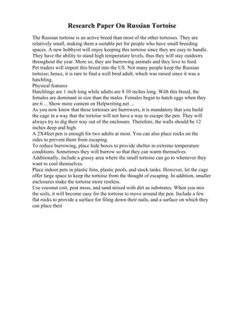 Research Paper On Russian Tortoise
The Russian tortoise is an active breed than most of the other tortoises. They are
relatively small, making them a suitable pet for people who have small breeding
spaces. A new hobbyist will enjoy keeping this tortoise since they are easy to handle.
They have the ability to stand high temperature levels, thus they will stay outdoors
throughout the year. More so, they are burrowing animals and they love to feed.
Pet traders will import this breed into the US. Not many people keep the Russian
tortoise; hence, it is rare to find a well bred adult, which was raised since it was a
hatchling.
Physical features
Hatchlings are 1 inch long while adults are 8 10 inches long. With this breed, the
females are dominant in size than the males. Females begin to hatch eggs when they
are 6 ... Show more content on Helpwriting.net ...
As you now know that these tortoises are burrowers, it is mandatory that you build
the cage in a way that the tortoise will not have a way to escape the pen. They will
always try to dig their way out of the enclosure. Therefore, the walls should be 12
inches deep and high.
A 2X4feet pen is enough for two adults at most. You can also place rocks on the
sides to prevent them from escaping.
To reduce burrowing, place hide boxes to provide shelter in extreme temperature
conditions. Sometimes they will burrow so that they can warm themselves.
Additionally, include a grassy area where the small tortoise can go to whenever they
want to cool themselves.
Place indoor pets in plastic bins, plastic pools, and stock tanks. However, let the cage
offer large space to keep the tortoise from the thought of escaping. In addition, smaller
enclosures make the tortoise more restless.
Use coconut coir, peat moss, and sand mixed with dirt as substrates. When you mix
the soils, it will become easy for the tortoise to move around the pen. Include a few
flat rocks to provide a surface for filing down their nails, and a surface on which they
can place their
 