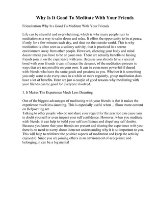 Why Is It Good To Meditate With Your Friends
Frienditation Why It s Good To Meditate With Your Friends
Life can be stressful and overwhelming, which is why many people turn to
meditation as a way to calm down and relax. It offers the opportunity to be at peace,
if only for a few minutes each day, and shut out the outside world. This is why
meditation is often seen as a solitary activity, that is practiced in a serene
environment away from other people. However, silencing your body and mind
doesn t mean you have to be on your own. There are actually benefits to having
friends join in on the experience with you. Because you already have a special
bond with your friends it can influence the dynamic of the meditation process in
ways that are not possible on your own. It can be even more powerful if shared
with friends who have the same goals and passions as you. Whether it is something
you only want to do every once in a while or more regularly, group meditation does
have a lot of benefits. Here are just a couple of good reasons why meditating with
your friends can be good for everyone involved.
1. It Makes The Experience Much Less Daunting
One of the biggest advantages of meditating with your friends is that it makes the
experience much less daunting. This is especially useful when ... Show more content
on Helpwriting.net ...
Talking to other people who do not share your regard for the practice can cause you
to doubt yourself or even impact your self confidence. However, when you meditate
with friends, it can help to build your self confidence and dispel any self doubts.
Because you know that your friends are present and sharing the experience with you
there is no need to worry about them not understanding why it is so important to you.
This will help to reinforce the positive aspects of meditation and keep the activity
enjoyable. Since you are joining others in an environment of acceptance and
belonging, it can be a big mental
 