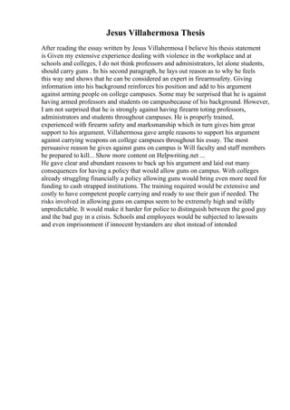 Jesus Villahermosa Thesis
After reading the essay written by Jesus Villahermosa I believe his thesis statement
is Given my extensive experience dealing with violence in the workplace and at
schools and colleges, I do not think professors and administrators, let alone students,
should carry guns . In his second paragraph, he lays out reason as to why he feels
this way and shows that he can be considered an expert in firearmsafety. Giving
information into his background reinforces his position and add to his argument
against arming people on college campuses. Some may be surprised that he is against
having armed professors and students on campusbecause of his background. However,
I am not surprised that he is strongly against having firearm toting professors,
administrators and students throughout campuses. He is properly trained,
experienced with firearm safety and marksmanship which in turn gives him great
support to his argument. Villahermosa gave ample reasons to support his argument
against carrying weapons on college campuses throughout his essay. The most
persuasive reason he gives against guns on campus is Will faculty and staff members
be prepared to kill... Show more content on Helpwriting.net ...
He gave clear and abundant reasons to back up his argument and laid out many
consequences for having a policy that would allow guns on campus. With colleges
already struggling financially a policy allowing guns would bring even more need for
funding to cash strapped institutions. The training required would be extensive and
costly to have competent people carrying and ready to use their gun if needed. The
risks involved in allowing guns on campus seem to be extremely high and wildly
unpredictable. It would make it harder for police to distinguish between the good guy
and the bad guy in a crisis. Schools and employees would be subjected to lawsuits
and even imprisonment if innocent bystanders are shot instead of intended
 