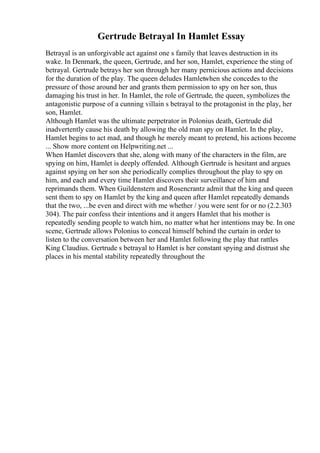 Gertrude Betrayal In Hamlet Essay
Betrayal is an unforgivable act against one s family that leaves destruction in its
wake. In Denmark, the queen, Gertrude, and her son, Hamlet, experience the sting of
betrayal. Gertrude betrays her son through her many pernicious actions and decisions
for the duration of the play. The queen deludes Hamletwhen she concedes to the
pressure of those around her and grants them permission to spy on her son, thus
damaging his trust in her. In Hamlet, the role of Gertrude, the queen, symbolizes the
antagonistic purpose of a cunning villain s betrayal to the protagonist in the play, her
son, Hamlet.
Although Hamlet was the ultimate perpetrator in Polonius death, Gertrude did
inadvertently cause his death by allowing the old man spy on Hamlet. In the play,
Hamlet begins to act mad, and though he merely meant to pretend, his actions become
... Show more content on Helpwriting.net ...
When Hamlet discovers that she, along with many of the characters in the film, are
spying on him, Hamlet is deeply offended. Although Gertrude is hesitant and argues
against spying on her son she periodically complies throughout the play to spy on
him, and each and every time Hamlet discovers their surveillance of him and
reprimands them. When Guildenstern and Rosencrantz admit that the king and queen
sent them to spy on Hamlet by the king and queen after Hamlet repeatedly demands
that the two, ...be even and direct with me whether / you were sent for or no (2.2.303
304). The pair confess their intentions and it angers Hamlet that his mother is
repeatedly sending people to watch him, no matter what her intentions may be. In one
scene, Gertrude allows Polonius to conceal himself behind the curtain in order to
listen to the conversation between her and Hamlet following the play that rattles
King Claudius. Gertrude s betrayal to Hamlet is her constant spying and distrust she
places in his mental stability repeatedly throughout the
 