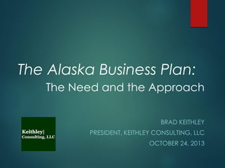 The Alaska Business Plan:
The Need and the Approach
BRAD KEITHLEY
PRESIDENT, KEITHLEY CONSULTING, LLC
OCTOBER 24, 2013

 