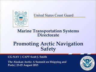United States Coast Guard
Marine Transportation Systems
Directorate
Promoting Arctic Navigation
Safety
CG-NAV | CAPT Scott J. Smith
The Alaskan Arctic: A Summit on Shipping and
Ports| 23-25 August 2015
 