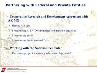 Marine Transportation Systems Management
United States Coast Guard
Partnering with Federal and Private Entities
o Cooperative Research and Development Agreement with
AK MX
• Sharing AIS data
• Broadcasting AIS ATON from sites with transmit capability
• Broadcasting eMSI
• Broadcasting Environmental Data
o Working with the National Ice Center
• The ensure proper ice warning information is provided
 
