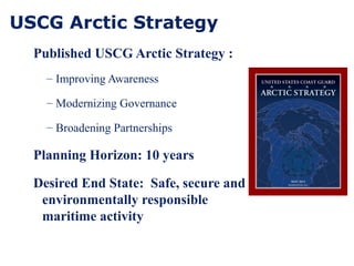 USCG Arctic Strategy
Published USCG Arctic Strategy :
– Improving Awareness
– Modernizing Governance
– Broadening Partnerships
Planning Horizon: 10 years
Desired End State: Safe, secure and
environmentally responsible
maritime activity
 