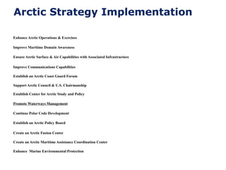 Arctic Strategy Implementation
Enhance Arctic Operations & Exercises
Improve Maritime Domain Awareness
Ensure Arctic Surface & Air Capabilities with Associated Infrastructure
Improve Communications Capabilities
Establish an Arctic Coast Guard Forum
Support Arctic Council & U.S. Chairmanship
Establish Center for Arctic Study and Policy
Promote Waterways Management
Continue Polar Code Development
Establish an Arctic Policy Board
Create an Arctic Fusion Center
Create an Arctic Maritime Assistance Coordination Center
Enhance Marine Environmental Protection
 