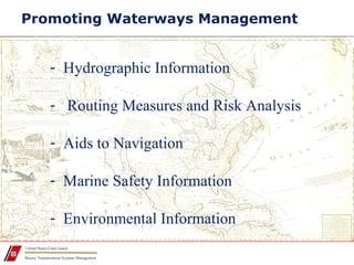 Marine Transportation Systems Management
United States Coast Guard
Promoting Waterways Management
- Hydrographic Information
- Routing Measures and Risk Analysis
- Aids to Navigation
- Marine Safety Information
- Environmental Information
 