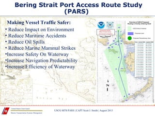 Marine Transportation Systems Management
United States Coast Guard
Bering Strait Port Access Route Study
(PARS)
USCG MTS PARS | CAPT Scott J. Smith | August 2015
• Reduce Impact on Environment
• Reduce Maritime Accidents
• Reduce Oil Spills
• Reduce Marine Mammal Strikes
•Increase Safety On Waterway
•Increase Navigation Predictability
•Increase Efficiency of Waterway
Making Vessel Traffic Safer:
 