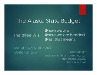 The three W‘s:
BRAD KEITHLEY
PRESIDENT, KEITHLEY CONSULTING, LLC
ANCHORAGE, ALASKA
BGKEITHLEY.COM
MATSU BUSINESS ALLIANCE
MARCH 21, 2014
The Alaska State Budget
Where we are
Where we are headed
What that means
 