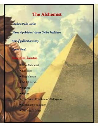 The Alchemist
Author: Paulo Coelho
Name of publisher: Harper Collins Publishers
Year of publication: 2005
Genre: Novel
Name of the Characters
 The Alchemist
 Santiago
 Englishman
 Melchizedek
 Fatima
 Gypsy
 The Tribal Chieftain of Al-Fayoum
 Merchant’s daughter
 Santiago's father
 