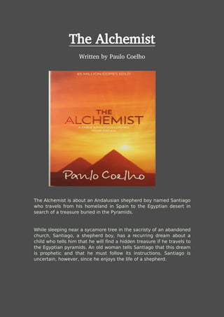 The Alchemist
Written by Paulo Coelho
The Alchemist is about an Andalusian shepherd boy named Santiago
who travels from his homeland in Spain to the Egyptian desert in
search of a treasure buried in the Pyramids.
While sleeping near a sycamore tree in the sacristy of an abandoned
church, Santiago, a shepherd boy, has a recurring dream about a
child who tells him that he will find a hidden treasure if he travels to
the Egyptian pyramids. An old woman tells Santiago that this dream
is prophetic and that he must follow its instructions. Santiago is
uncertain, however, since he enjoys the life of a shepherd.
 