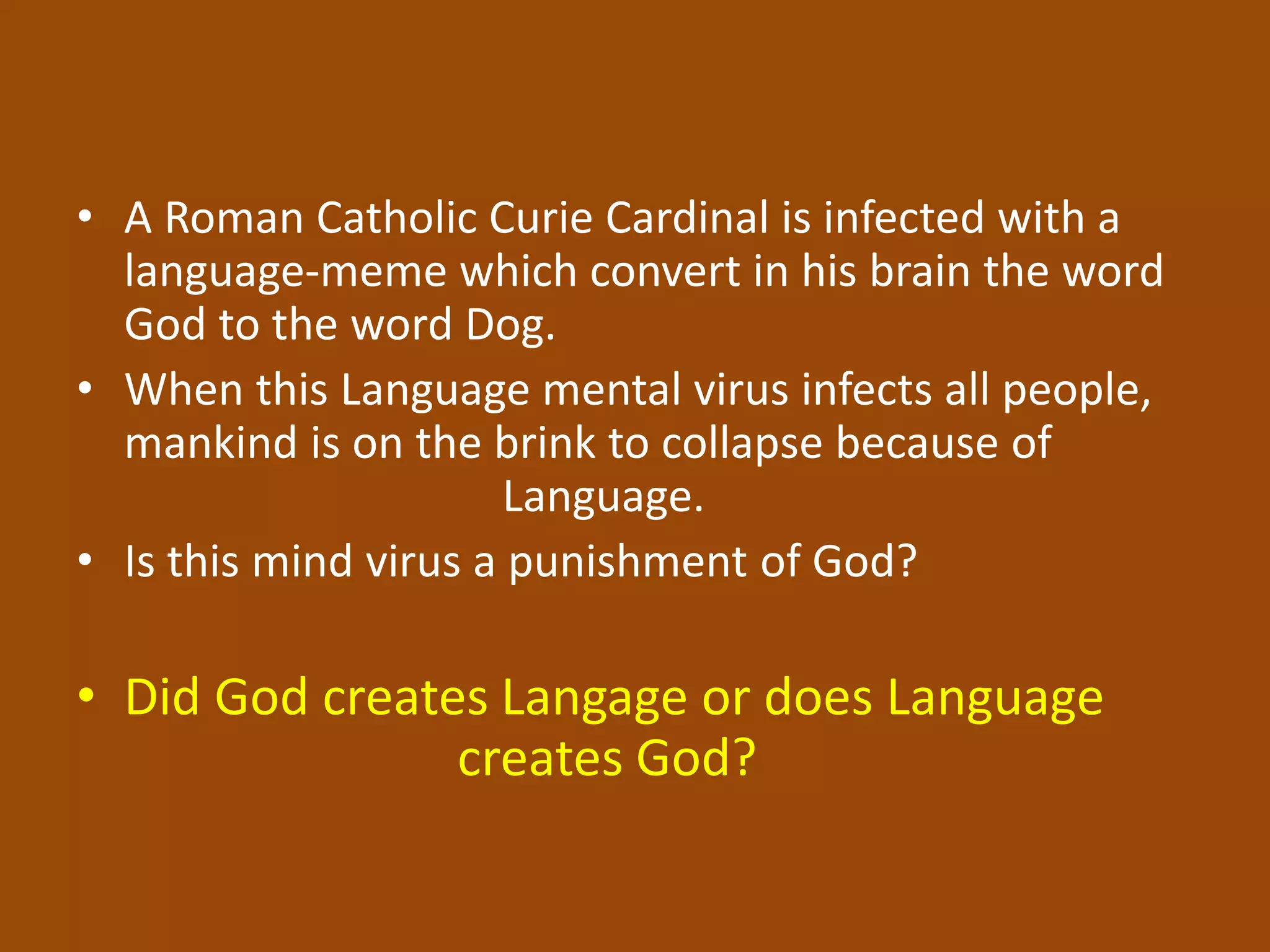 • A Roman Catholic Curie Cardinal is infected with a
language-meme which convert in his brain the word
God to the word Dog.
• When this Language mental virus infects all people,
mankind is on the brink to collapse because of
Language.
• Is this mind virus a punishment of God?
• Did God creates Langage or does Language
creates God?