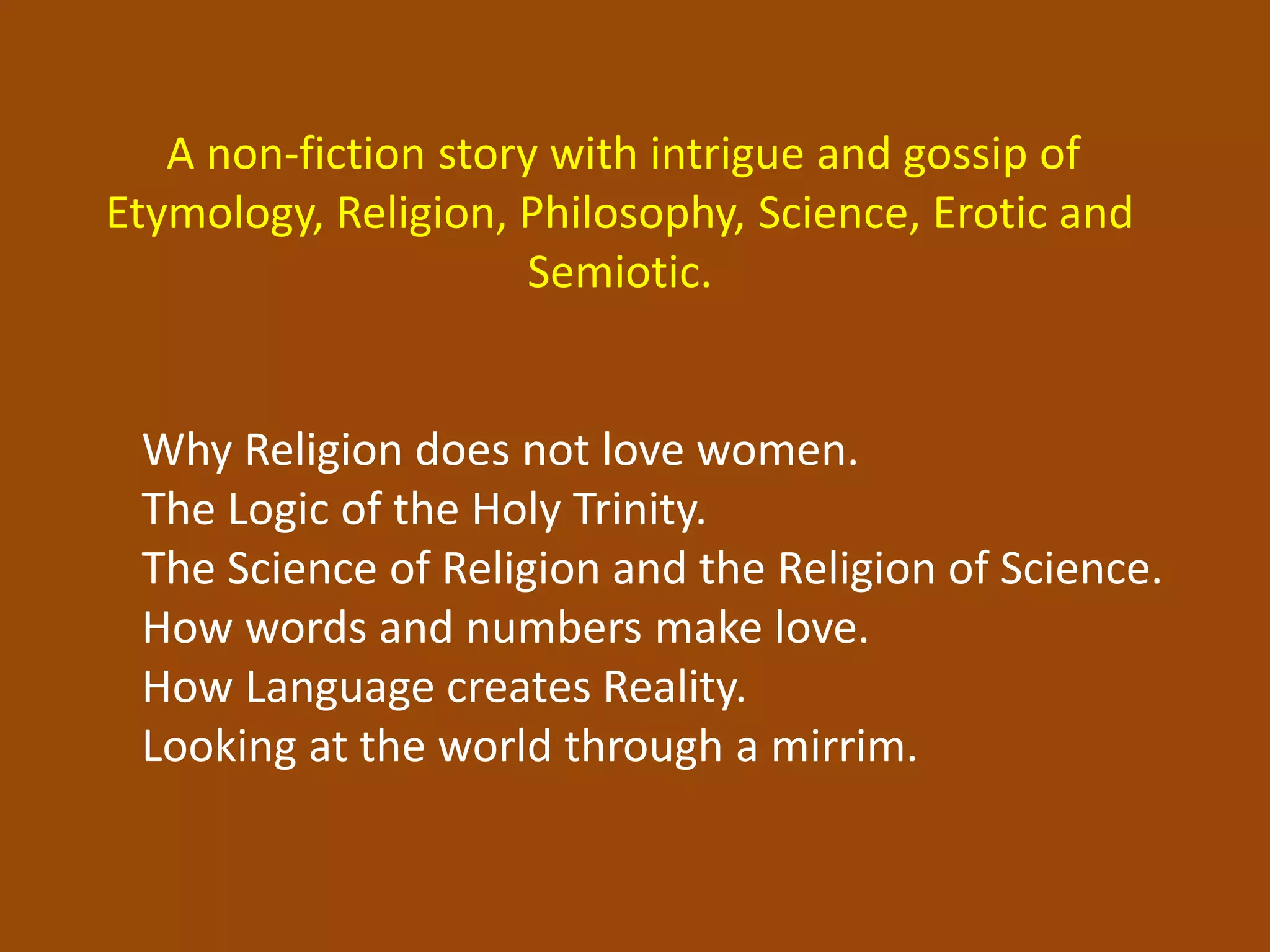 A non-fiction story with intrigue and gossip of
Etymology, Religion, Philosophy, Science, Erotic and
Semiotic.
Why Religion does not love women.
The Logic of the Holy Trinity.
The Science of Religion and the Religion of Science.
How words and numbers make love.
How Language creates Reality.
Looking at the world through a mirrim.
