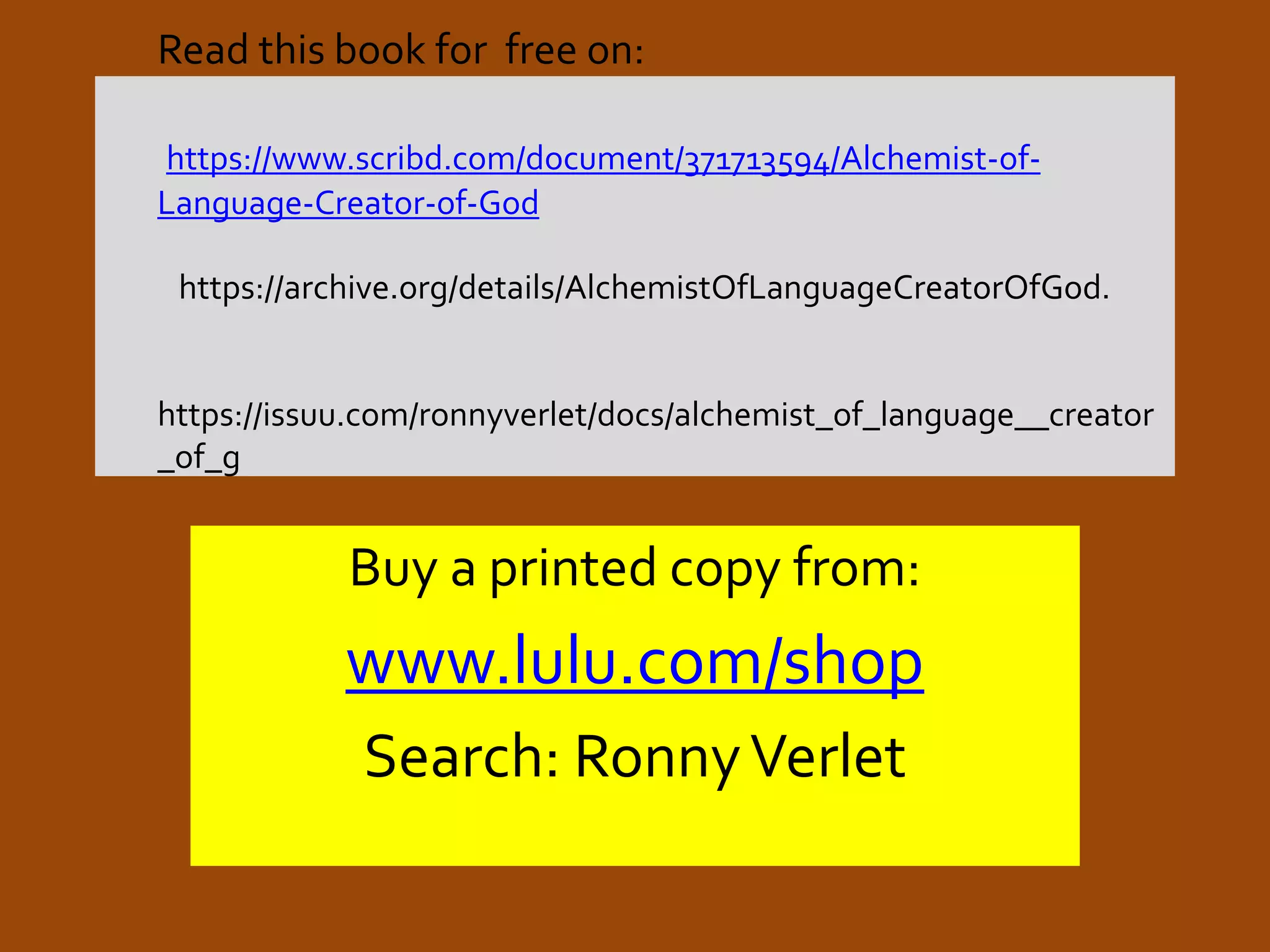 Read this book for free on:
https://www.scribd.com/document/371713594/Alchemist-of-
Language-Creator-of-God
https://archive.org/details/AlchemistOfLanguageCreatorOfGod.
https://issuu.com/ronnyverlet/docs/alchemist_of_language__creator
_of_g
Buy a printed copy from:
www.lulu.com/shop
Search: RonnyVerlet