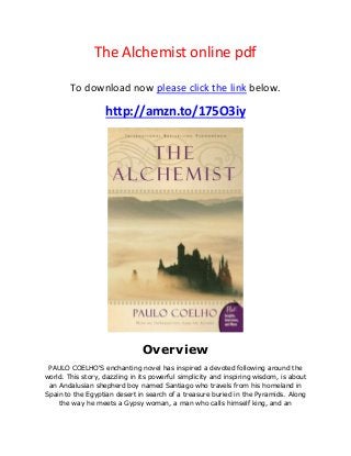 The Alchemist online pdf
To download now please click the link below.
http://amzn.to/175O3iy
Overview
PAULO COELHO'S enchanting novel has inspired a devoted following around the
world. This story, dazzling in its powerful simplicity and inspiring wisdom, is about
an Andalusian shepherd boy named Santiago who travels from his homeland in
Spain to the Egyptian desert in search of a treasure buried in the Pyramids. Along
the way he meets a Gypsy woman, a man who calls himself king, and an
 