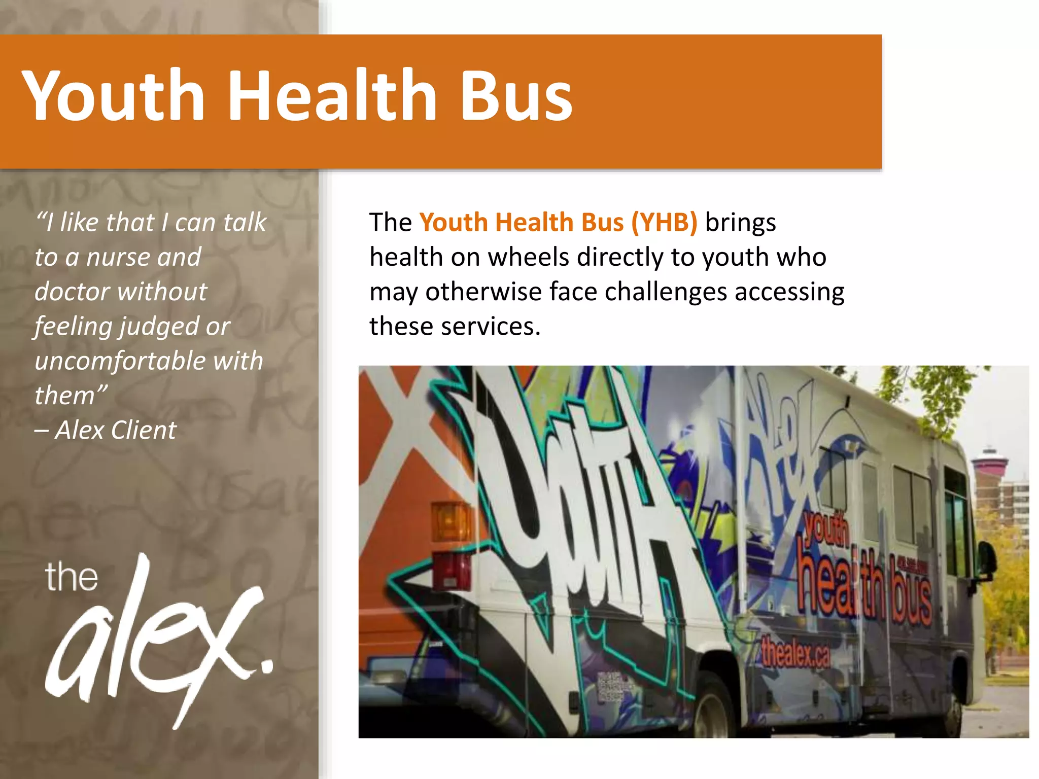 Youth Health Bus
The Youth Health Bus (YHB) brings
health on wheels directly to youth who
may otherwise face challenges accessing
these services.
“I like that I can talk
to a nurse and
doctor without
feeling judged or
uncomfortable with
them”
– Alex Client
 