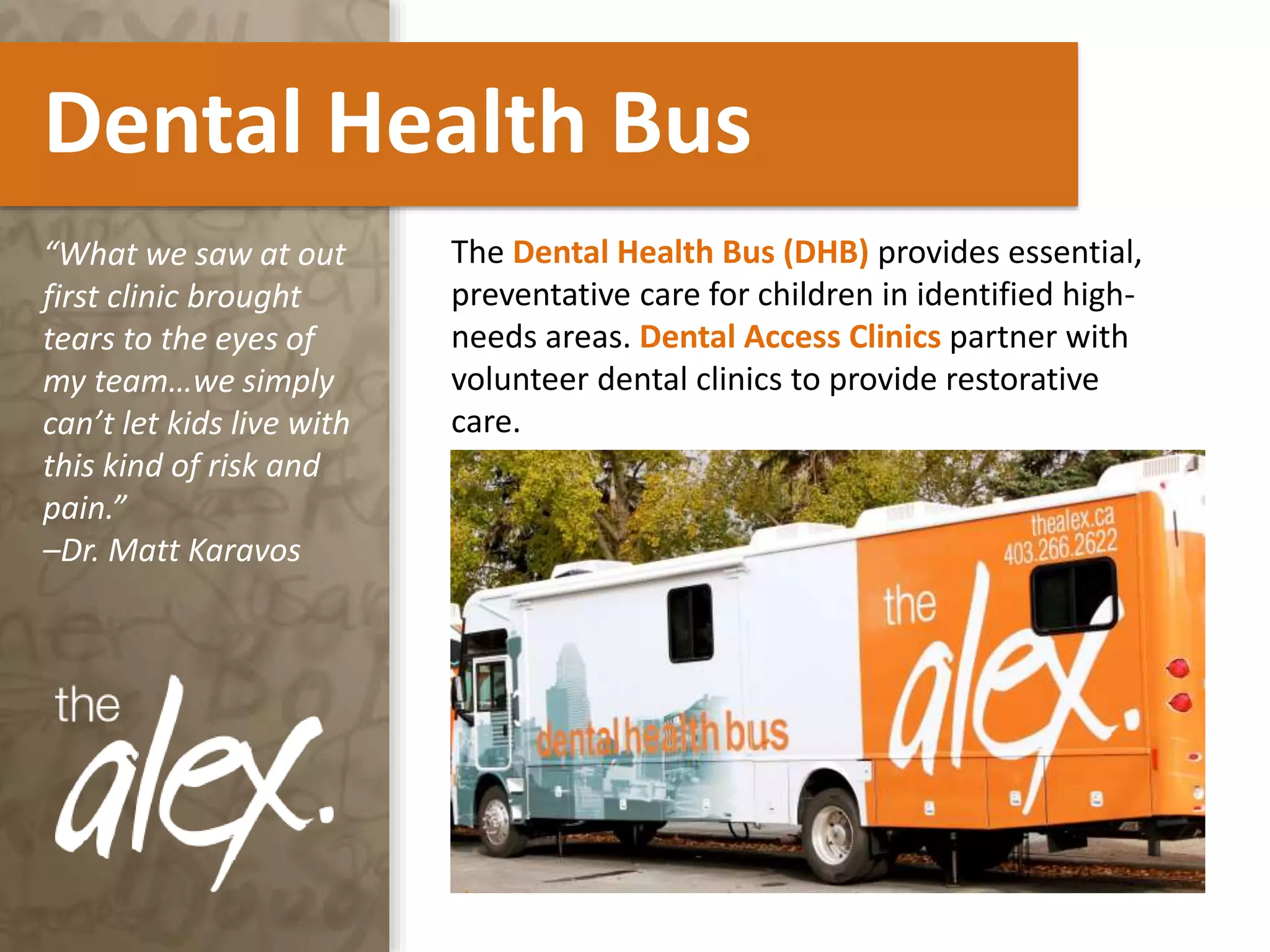 Dental Health Bus
The Dental Health Bus (DHB) provides essential,
preventative care for children in identified high-
needs areas. Dental Access Clinics partner with
volunteer dental clinics to provide restorative
care.
“What we saw at out
first clinic brought
tears to the eyes of
my team…we simply
can’t let kids live with
this kind of risk and
pain.”
–Dr. Matt Karavos
 