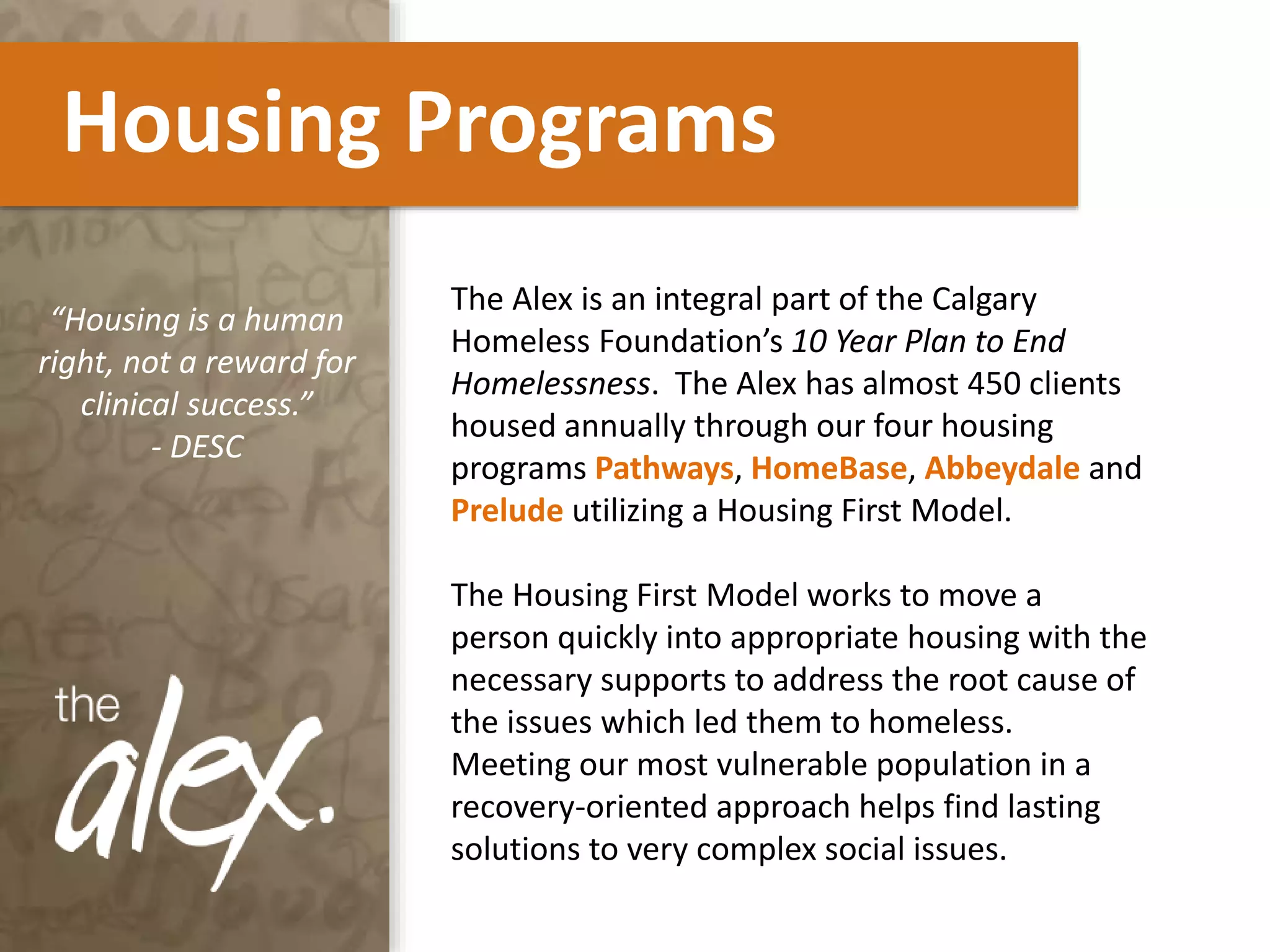 Housing Programs
“Housing is a human
right, not a reward for
clinical success.”
- DESC
The Alex is an integral part of the Calgary
Homeless Foundation’s 10 Year Plan to End
Homelessness. The Alex has almost 450 clients
housed annually through our four housing
programs Pathways, HomeBase, Abbeydale and
Prelude utilizing a Housing First Model.
The Housing First Model works to move a
person quickly into appropriate housing with the
necessary supports to address the root cause of
the issues which led them to homeless.
Meeting our most vulnerable population in a
recovery-oriented approach helps find lasting
solutions to very complex social issues.
 
