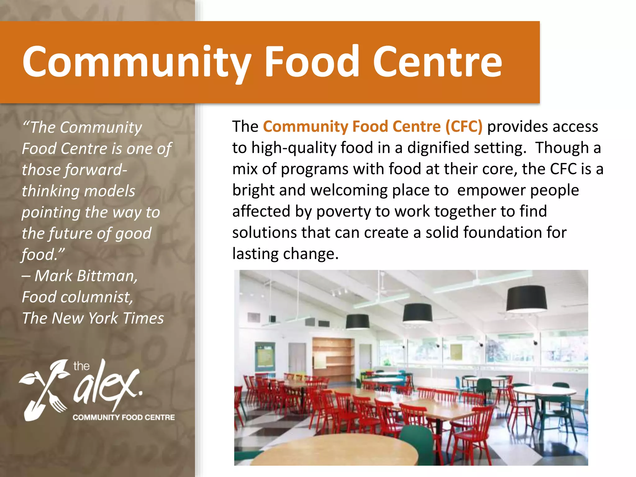 Community Food Centre
The Community Food Centre (CFC) provides access
to high-quality food in a dignified setting. Though a
mix of programs with food at their core, the CFC is a
bright and welcoming place to empower people
affected by poverty to work together to find
solutions that can create a solid foundation for
lasting change.
“The Community
Food Centre is one of
those forward-
thinking models
pointing the way to
the future of good
food.”
– Mark Bittman,
Food columnist,
The New York Times
 