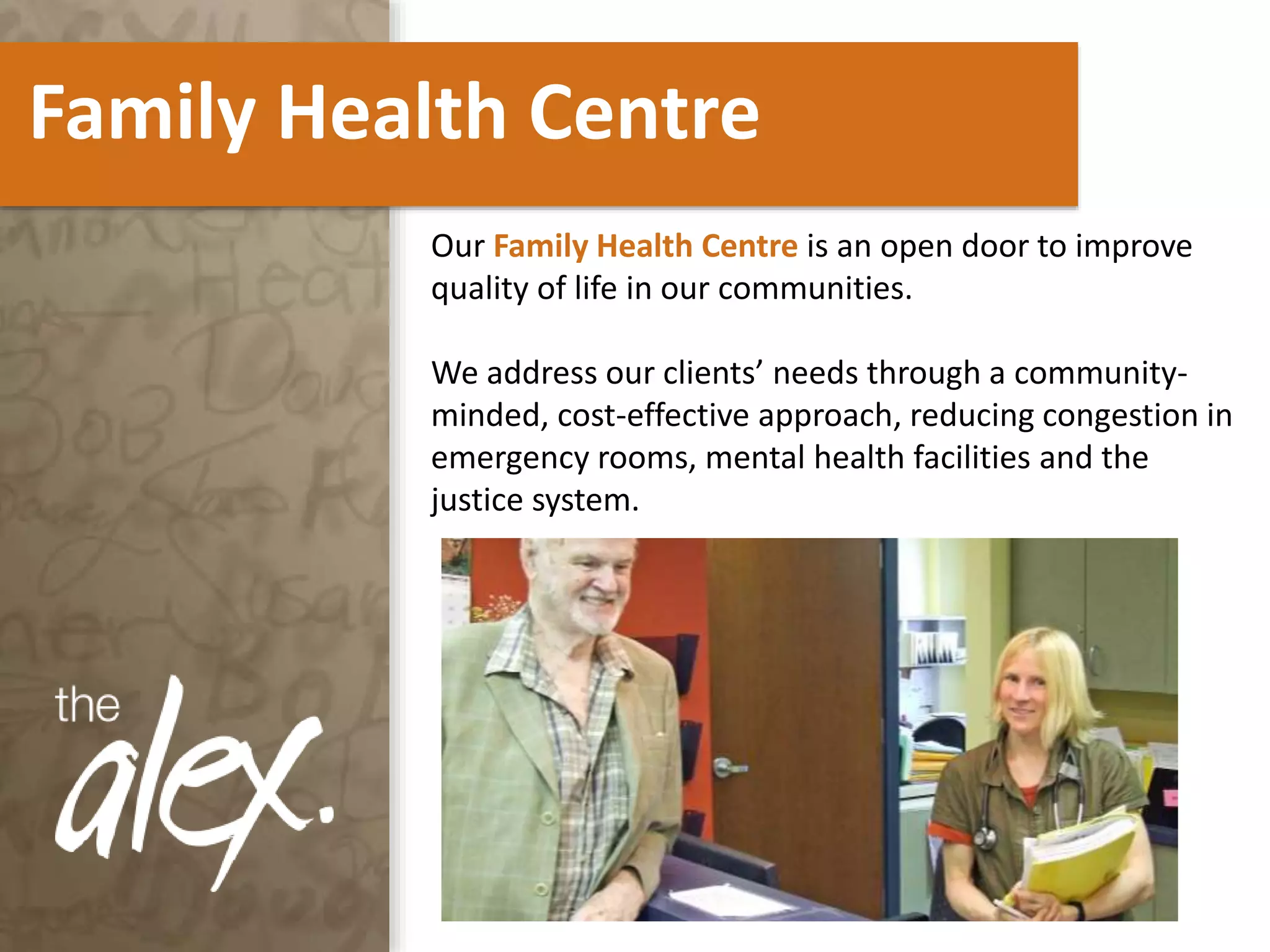 Family Health Centre
Our Family Health Centre is an open door to improve
quality of life in our communities.
We address our clients’ needs through a community-
minded, cost-effective approach, reducing congestion in
emergency rooms, mental health facilities and the
justice system.
 