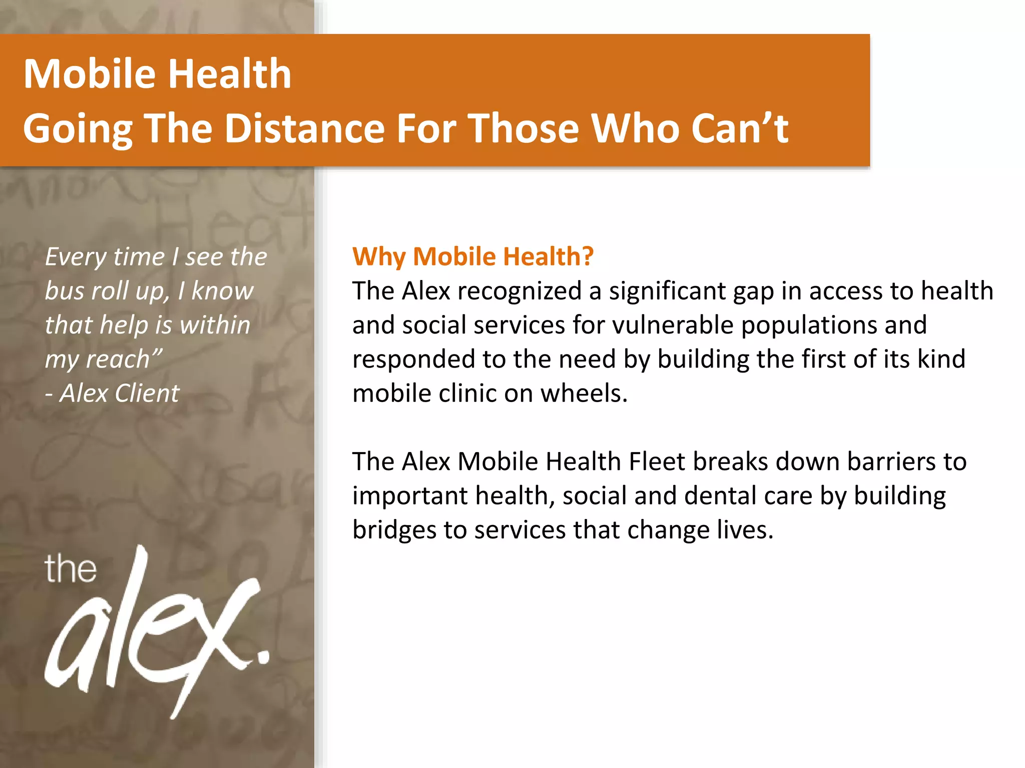 Mobile Health
Going The Distance For Those Who Can’t
Why Mobile Health?
The Alex recognized a significant gap in access to health
and social services for vulnerable populations and
responded to the need by building the first of its kind
mobile clinic on wheels.
The Alex Mobile Health Fleet breaks down barriers to
important health, social and dental care by building
bridges to services that change lives.
Every time I see the
bus roll up, I know
that help is within
my reach”
- Alex Client
 