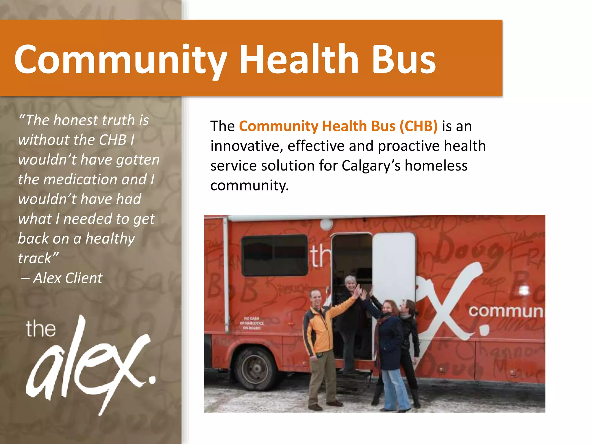 Community Health Bus
The Community Health Bus (CHB) is an
innovative, effective and proactive health
service solution for Calgary’s homeless
community.
“The honest truth is
without the CHB I
wouldn’t have gotten
the medication and I
wouldn’t have had
what I needed to get
back on a healthy
track”
– Alex Client
 
