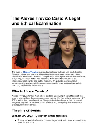 The Alexee Trevizo Case: A Legal
and Ethical Examination
The case of Alexee Trevizo has sparked national outrage and legal debates,
following allegations that the 19-year-old from New Mexico disposed of her
newborn in a hospital trash can. Charged with first-degree murder and evidence
tampering, her legal battle has become a focal point for discussions on
infanticide, legal rights, and public morality. We provide a detailed and
comprehensive analysis of the case, examining the legal proceedings, public
reaction, and broader implications.
Who is Alexee Trevizo?
Alexee Trevizo, a former high school student, was living in New Mexico at the
time of the incident. Despite a seemingly normal life, her actions on January 27,
2023, led to shocking allegations. She gave birth in a hospital bathroom and
allegedly disposed of the newborn in a waste bin, prompting an investigation
that resulted in her arrest.
Timeline of Events
January 27, 2023 – Discovery of the Newborn
● Trevizo arrived at a hospital complaining of back pain, later revealed to be
labor contractions.
 