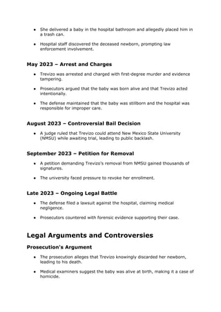 ● She delivered a baby in the hospital bathroom and allegedly placed him in
a trash can.
● Hospital staff discovered the deceased newborn, prompting law
enforcement involvement.
May 2023 – Arrest and Charges
● Trevizo was arrested and charged with first-degree murder and evidence
tampering.
● Prosecutors argued that the baby was born alive and that Trevizo acted
intentionally.
● The defense maintained that the baby was stillborn and the hospital was
responsible for improper care.
August 2023 – Controversial Bail Decision
● A judge ruled that Trevizo could attend New Mexico State University
(NMSU) while awaiting trial, leading to public backlash.
September 2023 – Petition for Removal
● A petition demanding Trevizo’s removal from NMSU gained thousands of
signatures.
● The university faced pressure to revoke her enrollment.
Late 2023 – Ongoing Legal Battle
● The defense filed a lawsuit against the hospital, claiming medical
negligence.
● Prosecutors countered with forensic evidence supporting their case.
Legal Arguments and Controversies
Prosecution's Argument
● The prosecution alleges that Trevizo knowingly discarded her newborn,
leading to his death.
● Medical examiners suggest the baby was alive at birth, making it a case of
homicide.
 