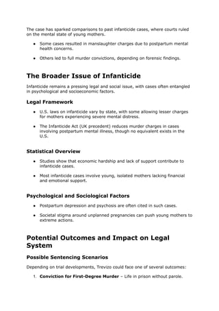 The case has sparked comparisons to past infanticide cases, where courts ruled
on the mental state of young mothers.
● Some cases resulted in manslaughter charges due to postpartum mental
health concerns.
● Others led to full murder convictions, depending on forensic findings.
The Broader Issue of Infanticide
Infanticide remains a pressing legal and social issue, with cases often entangled
in psychological and socioeconomic factors.
Legal Framework
● U.S. laws on infanticide vary by state, with some allowing lesser charges
for mothers experiencing severe mental distress.
● The Infanticide Act (UK precedent) reduces murder charges in cases
involving postpartum mental illness, though no equivalent exists in the
U.S.
Statistical Overview
● Studies show that economic hardship and lack of support contribute to
infanticide cases.
● Most infanticide cases involve young, isolated mothers lacking financial
and emotional support.
Psychological and Sociological Factors
● Postpartum depression and psychosis are often cited in such cases.
● Societal stigma around unplanned pregnancies can push young mothers to
extreme actions.
Potential Outcomes and Impact on Legal
System
Possible Sentencing Scenarios
Depending on trial developments, Trevizo could face one of several outcomes:
1. Conviction for First-Degree Murder – Life in prison without parole.
 