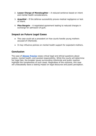 2. Lesser Charge of Manslaughter – A reduced sentence based on intent
and mental health considerations.
3. Acquittal – If the defense successfully proves medical negligence or lack
of intent.
4. Plea Bargain – A negotiated agreement leading to reduced charges in
exchange for admission of guilt.
Impact on Future Legal Cases
● This case could set a precedent on how courts handle young mothers
accused of infanticide.
● It may influence policies on mental health support for expectant mothers.
Conclusion
The case of Alexee Trevizo raises critical legal and ethical questions about
justice, mental health, and societal responsibility. While the courts will determine
her legal fate, the broader issues surrounding infanticide and public reaction
highlight the complexities of such cases. Regardless of the outcome, this case
will undoubtedly leave a lasting impact on legal discourse and public perception.
 