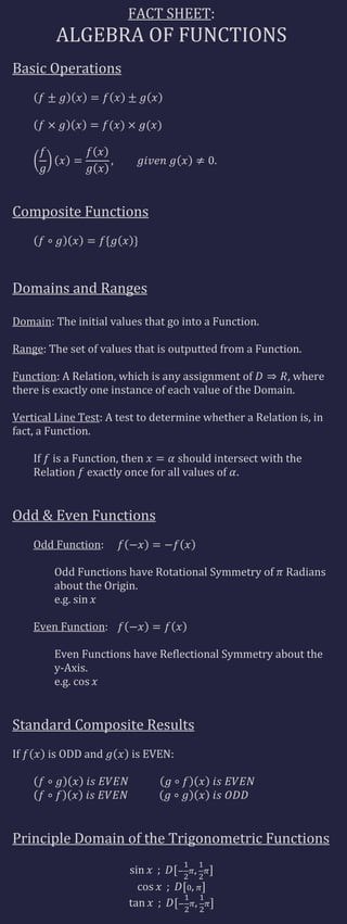 FACT SHEET:
         ALGEBRA OF FUNCTIONS
Basic Operations




Composite Functions




Domains and Ranges

Domain: The initial values that go into a Function.

Range: The set of values that is outputted from a Function.

Function: A Relation, which is any assignment of        , where
there is exactly one instance of each value of the Domain.

Vertical Line Test: A test to determine whether a Relation is, in
fact, a Function.

     If is a Function, then      should intersect with the
     Relation exactly once for all values of .


Odd & Even Functions
     Odd Function:

         Odd Functions have Rotational Symmetry of       Radians
         about the Origin.
         e.g.

     Even Function:

         Even Functions have Reflectional Symmetry about the
         y-Axis.
         e.g.


Standard Composite Results
If     is ODD and       is EVEN:




Principle Domain of the Trigonometric Functions
 