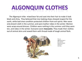 Algonquin clothes     The Algonquin tribe  mixed bear fat and soot into their hair to make it look black and shiny.  They believed that nice looking shoes showed respect for the earth, while bad shoe condition protected children from evil spirits. Men wore only breech cloth in the summer, and wore leather robes in the winter. Women wore wrap-around dresses. Children wore nothing in the summer until they were ten, and robes in the winter. Everyone wore moccasins. They made their clothes out of animal skins and sewed them with thread made of tough animal flesh.This an Algonquin boy in the summer. Note the breech cloth he is wearing.5