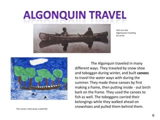 Algonquin travelHere are two Algonquians traveling by canoe.	The Algonquin traveled in many different ways. They traveled by snow shoe and toboggan during winter, and built canoes to travel the water ways with during the summer. They made these canoes by first making a frame, then putting inside - out birch bark on the frame. They used the canoes to fish as well. The toboggans carried their belongings while they walked ahead on snowshoes and pulled them behind them.This canoe is tied up by a waterfall.6