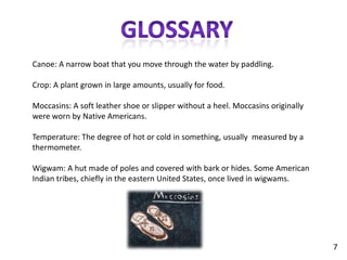 GlossaryCanoe: A narrow boat that you move through the water by paddling.Crop: A plant grown in large amounts, usually for food.Moccasins: A soft leather shoe or slipper without a heel. Moccasins originally were worn by Native Americans.Temperature: The degree of hot or cold in something, usually  measured by a thermometer.Wigwam: A hut made of poles and covered with bark or hides. Some American Indian tribes, chiefly in the eastern United States, once lived in wigwams.7
