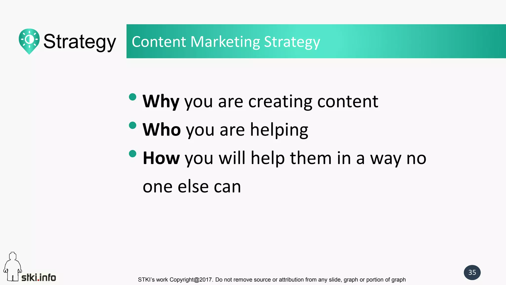 STKI’s work Copyright@2017. Do not remove source or attribution from any slide, graph or portion of graph
35
Strategy
• Why you are creating content
• Who you are helping
• How you will help them in a way no
one else can
Content Marketing Strategy
 