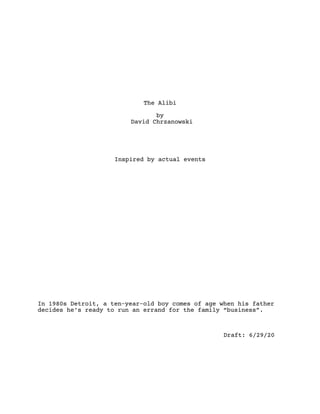 The Alibi
by
David Chrzanowski
Inspired by actual events
In 1980s Detroit, a ten-year-old boy comes of age when his father
decides he’s ready to run an errand for the family “business”. 
Draft: 6/29/20
 