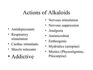 Actions of Alkaloids
• Antidepressants
• Respiratory
stimulation
• Cardiac stimulants
• Muscle relaxants

• Addictive

•
•
•
•
•
•
•

Nervous stimulation
Nervous suppression
Analgesia
Antimicrobial
Entheogenic
Mydriatics (atropine)
Miotics (Physostigmine,
Pilocarpine)

 